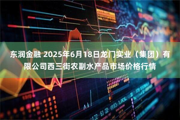 东润金融 2025年6月18日龙门实业（集团）有限公司西三街农副水产品市场价格行情