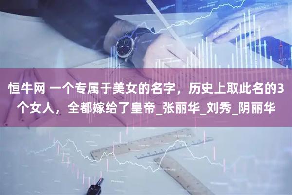 恒牛网 一个专属于美女的名字，历史上取此名的3个女人，全都嫁给了皇帝_张丽华_刘秀_阴丽华