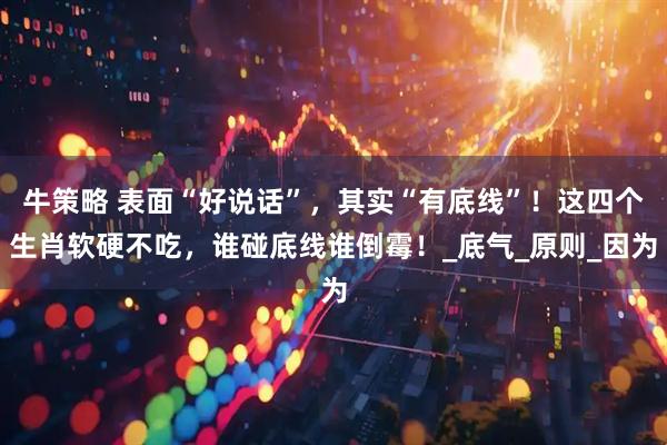 牛策略 表面“好说话”，其实“有底线”！这四个生肖软硬不吃，谁碰底线谁倒霉！_底气_原则_因为