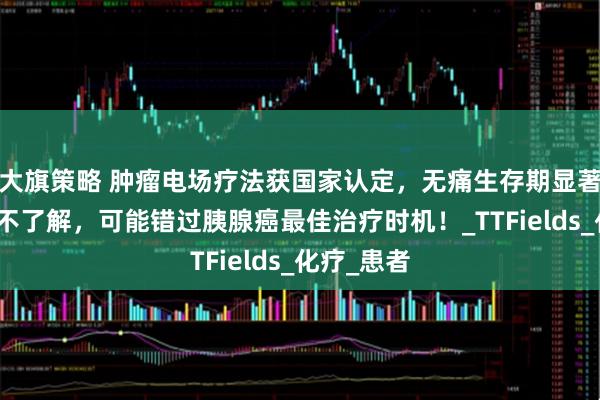 大旗策略 肿瘤电场疗法获国家认定，无痛生存期显著延长！再不了解，可能错过胰腺癌最佳治疗时机！_TTFields_化疗_患者
