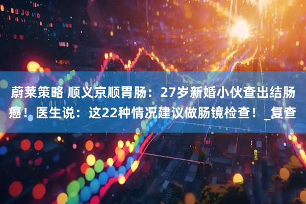 蔚莱策略 顺义京顺胃肠：27岁新婚小伙查出结肠癌！医生说：这22种情况建议做肠镜检查！_复查
