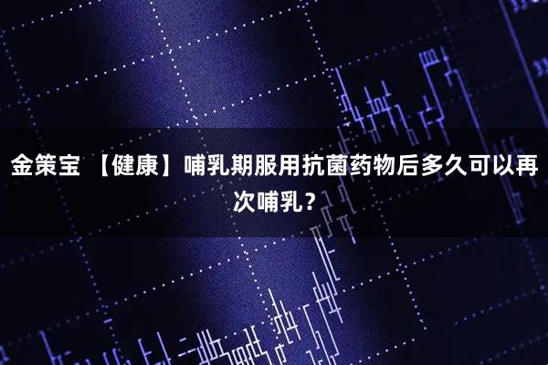 金策宝 【健康】哺乳期服用抗菌药物后多久可以再次哺乳？