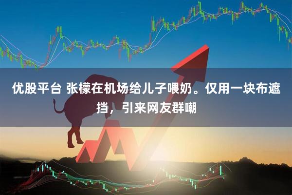 优股平台 张檬在机场给儿子喂奶。仅用一块布遮挡，引来网友群嘲