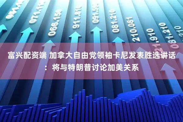 富兴配资端 加拿大自由党领袖卡尼发表胜选讲话：将与特朗普讨论加美关系