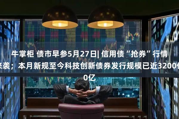 牛掌柜 债市早参5月27日| 信用债“抢券”行情来袭；本月新规至今科技创新债券发行规模已近3200亿