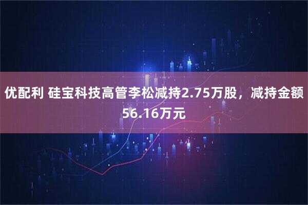 优配利 硅宝科技高管李松减持2.75万股，减持金额56.16万元