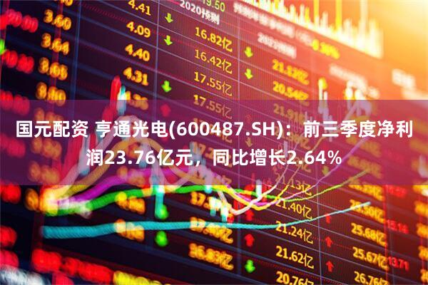 国元配资 亨通光电(600487.SH)：前三季度净利润23.76亿元，同比增长2.64%