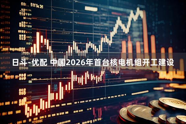 日斗-优配 中国2026年首台核电机组开工建设