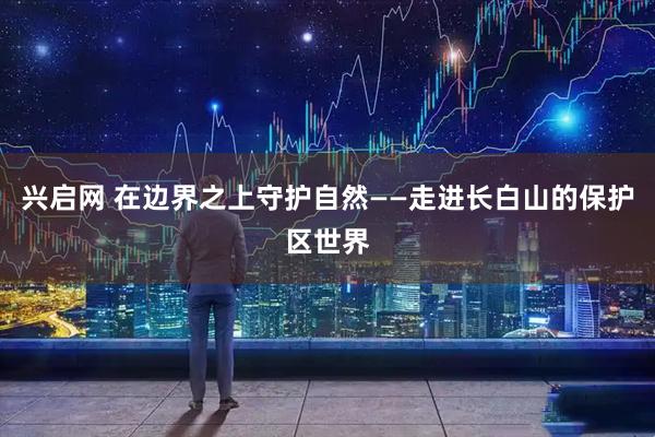 兴启网 在边界之上守护自然——走进长白山的保护区世界