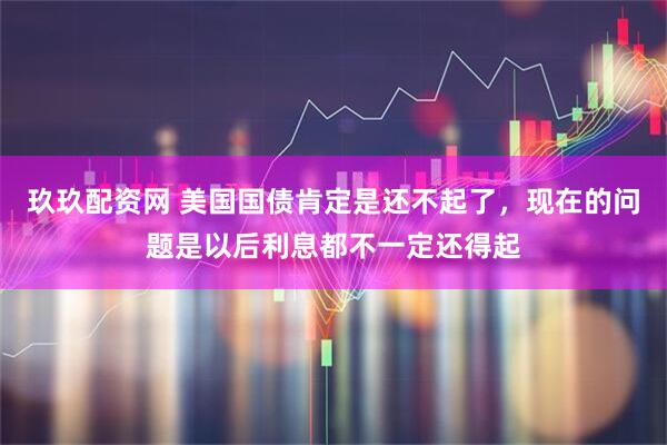 玖玖配资网 美国国债肯定是还不起了，现在的问题是以后利息都不一定还得起